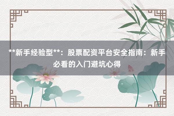 **新手经验型**：股票配资平台安全指南：新手必看的入门避坑心得