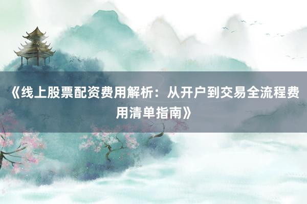 《线上股票配资费用解析：从开户到交易全流程费用清单指南》