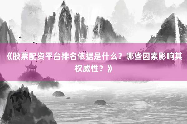 《股票配资平台排名依据是什么？哪些因素影响其权威性？》