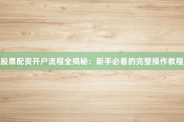 股票配资开户流程全揭秘:新手必看的完整操作教程