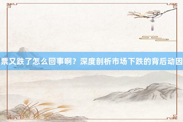 票又跌了怎么回事啊？深度剖析市场下跌的背后动因