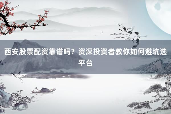 西安股票配资靠谱吗？资深投资者教你如何避坑选平台