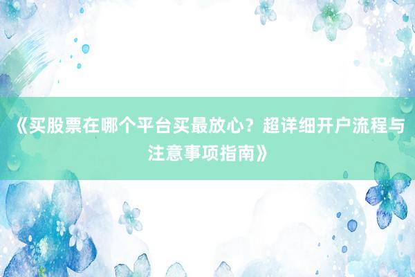 《买股票在哪个平台买最放心?超详细开户流程与注意事项指南》