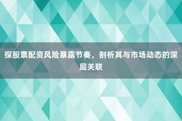 探股票配资风险暴露节奏，剖析其与市场动态的深层关联