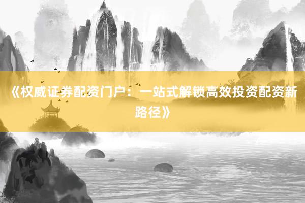 《权威证券配资门户：一站式解锁高效投资配资新路径》