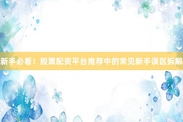 新手必看！股票配资平台推荐中的常见新手误区拆解