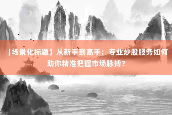 【场景化标题】从新手到高手:专业炒股服务如何助你精准把握市场脉搏?