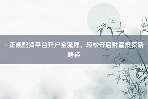 - 正规配资平台开户全流程，轻松开启财富投资新路径