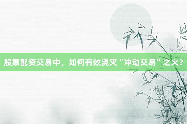 股票配资交易中，如何有效浇灭“冲动交易”之火？