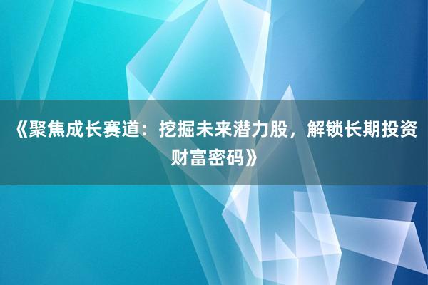 《聚焦成长赛道：挖掘未来潜力股，解锁长期投资财富密码》