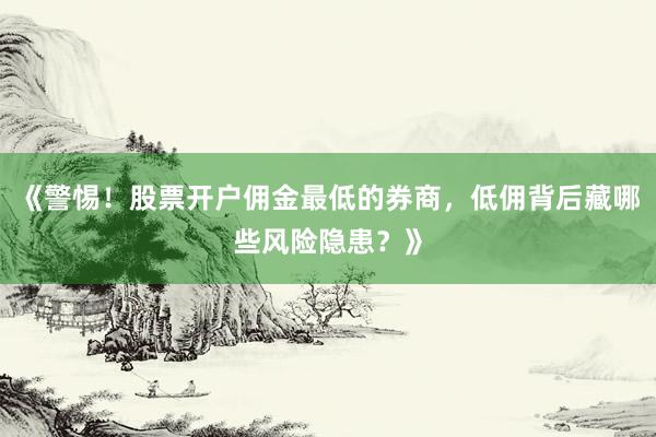 《警惕！股票开户佣金最低的券商，低佣背后藏哪些风险隐患？》