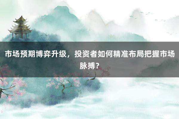 市场预期博弈升级,投资者如何精准布局把握市场脉搏?