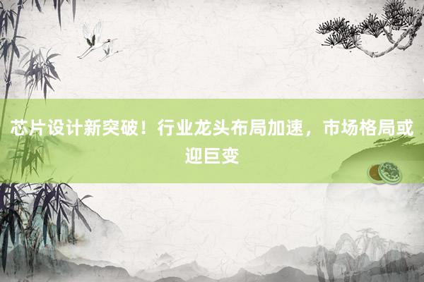 芯片设计新突破！行业龙头布局加速，市场格局或迎巨变