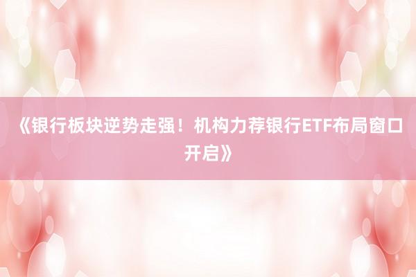 《银行板块逆势走强！机构力荐银行ETF布局窗口开启》