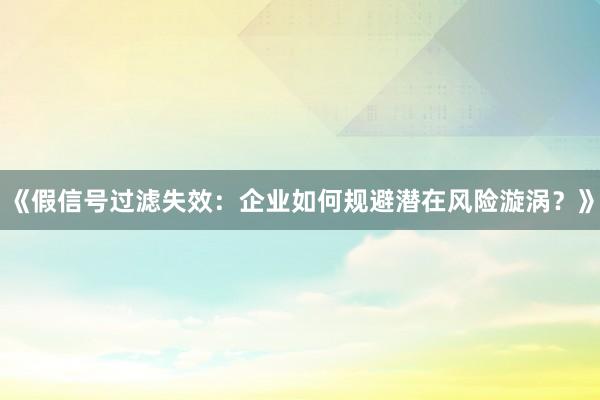 《假信号过滤失效：企业如何规避潜在风险漩涡？》